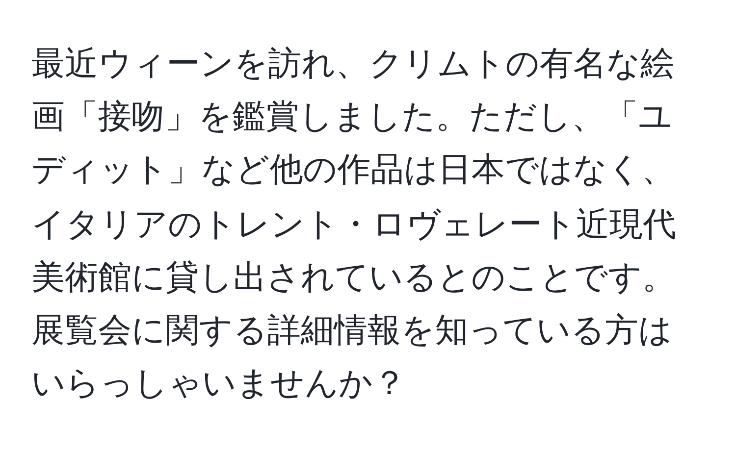 最近ウィーンを訪れ、クリムトの有名な絵画「接吻」を鑑賞しました。ただし、「ユディット」など他の作品は日本ではなく、イタリアのトレント・ロヴェレート近現代美術館に貸し出されているとのことです。展覧会に関する詳細情報を知っている方はいらっしゃいませんか？