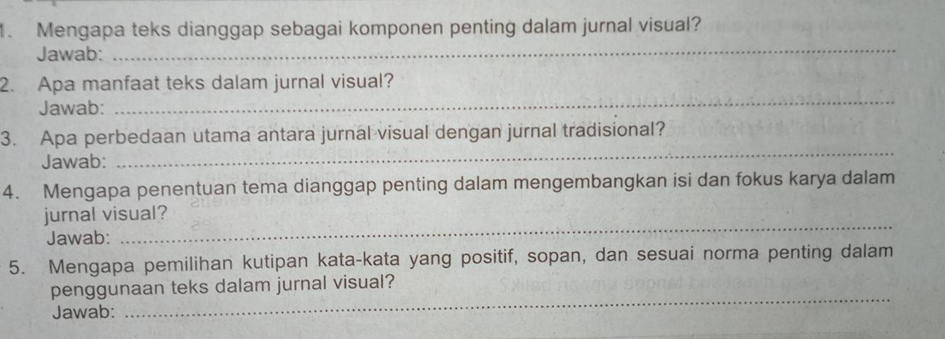 Mengapa teks dianggap sebagai komponen penting dalam jurnal visual? 
Jawab: 
_ 
2. Apa manfaat teks dalam jurnal visual? 
Jawab: 
_ 
3. Apa perbedaan utama antara jurnal visual dengan jurnal tradisional? 
Jawab: 
_ 
4. Mengapa penentuan tema dianggap penting dalam mengembangkan isi dan fokus karya dalam 
jurnal visual? 
Jawab: 
_ 
5. Mengapa pemilihan kutipan kata-kata yang positif, sopan, dan sesuai norma penting dalam 
penggunaan teks dalam jurnal visual? 
Jawab: 
_