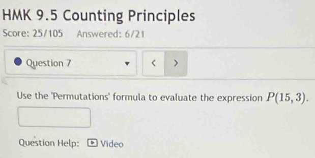 HMK 9.5 Counting Principles 
Score: 25/105 Answered: 6/21 
Question 7 > 
Use the 'Permutations' formula to evaluate the expression P(15,3). 
Question Help: Video