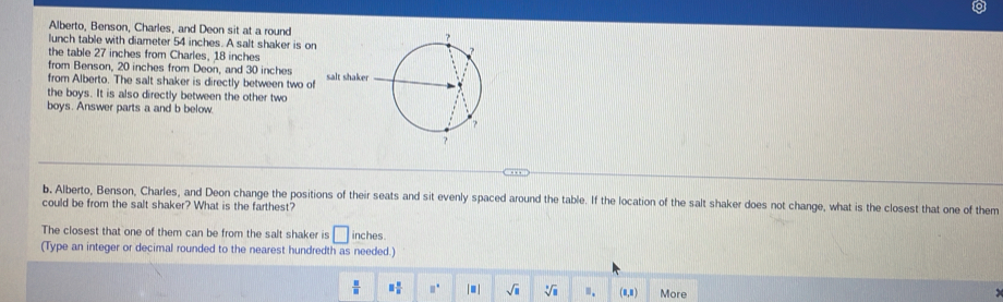 Alberto, Benson, Charles, and Deon sit at a round 
lunch table with diameter 54 inches. A salt shaker is on 
the table 27 inches from Charles, 18 inches
from Benson, 20 inches from Deon, and 30 inches
from Alberto. The salt shaker is directly between two of salt sha 
the boys. It is also directly between the other two 
boys. Answer parts a and b below 
b, Alberto, Benson, Charles, and Deon change the positions of their seats and sit evenly spaced around the table. If the location of the salt shaker does not change, what is the closest that one of them 
could be from the salt shaker? What is the farthest? 
The closest that one of them can be from the salt shaker is □ inches. 
(Type an integer or decimal rounded to the nearest hundredth as needed.)
 □ /□   □  □ /□   □° | ■ | sqrt(□ ) sqrt[3](□ ) ". (1,1) More