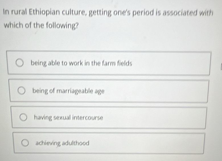 In rural Ethiopian culture, getting one's period is associated with
which of the following?
being able to work in the farm fields
being of marriageable age
having sexual intercourse
achieving adulthood