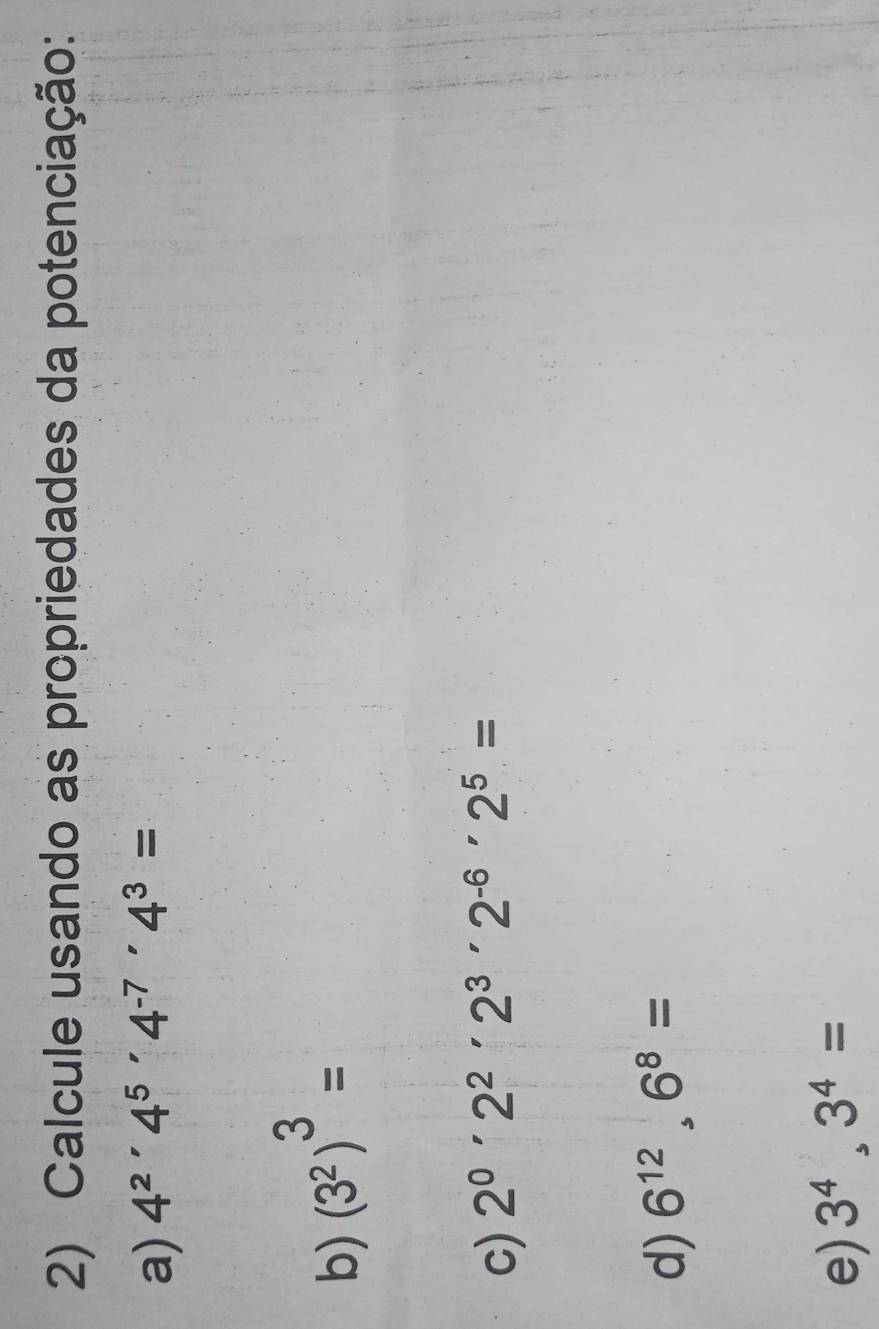 Calcule usando as propriedades da potenciação: 
a) 4^2'4^5'4^(-7)'4^3=
b) (3^2)^3=
c) 2^0· 2^2· 2^3· 2^(-6)· 2^5=
d) 6^(12).6^8=
e) 3^4,3^4=