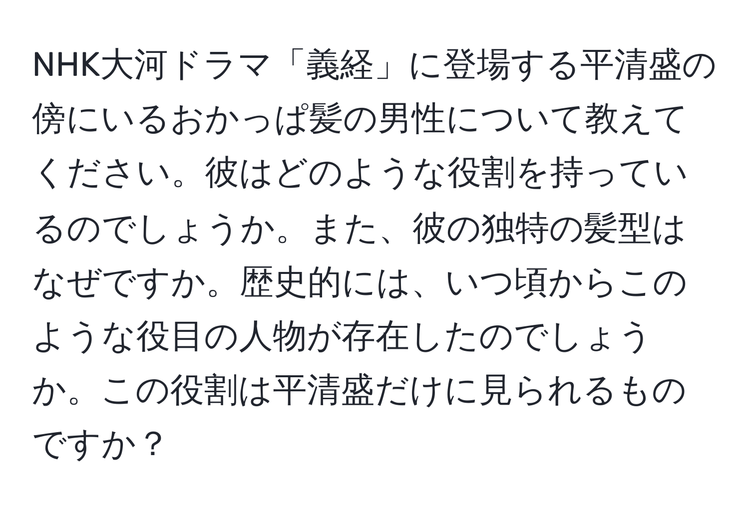 NHK大河ドラマ「義経」に登場する平清盛の傍にいるおかっぱ髪の男性について教えてください。彼はどのような役割を持っているのでしょうか。また、彼の独特の髪型はなぜですか。歴史的には、いつ頃からこのような役目の人物が存在したのでしょうか。この役割は平清盛だけに見られるものですか？