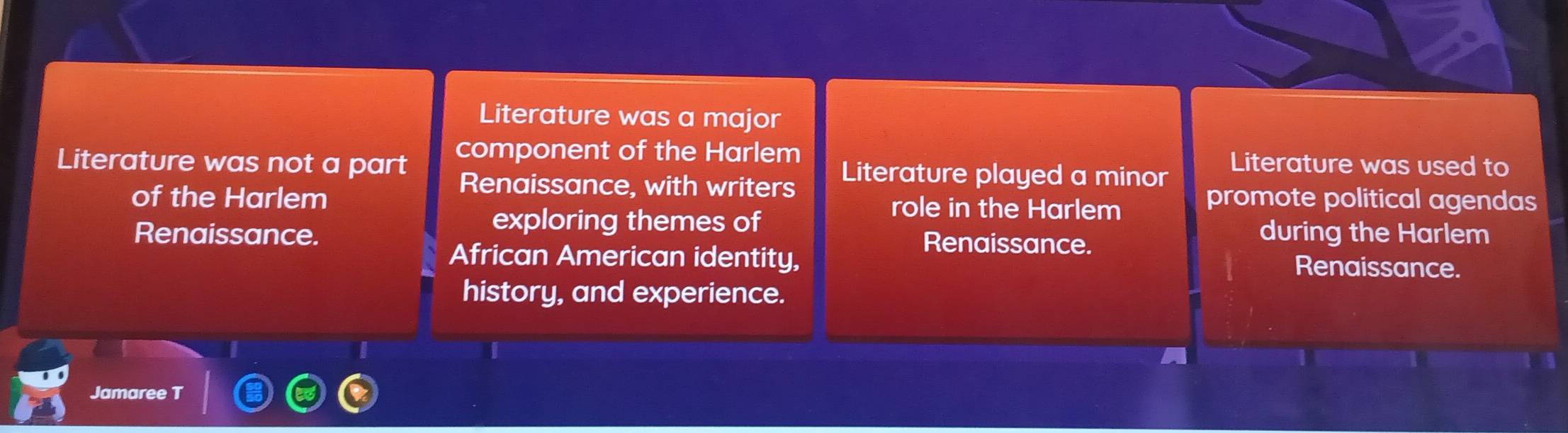 Literature was a major
Literature was not a part component of the Harlem
Literature played a minor
Literature was used to
Renaissance, with writers promote political agendas
of the Harlem role in the Harlem
exploring themes of
Renaissance. Renaissance.
during the Harlem
African American identity,
Renaissance.
history, and experience.
Jamaree T