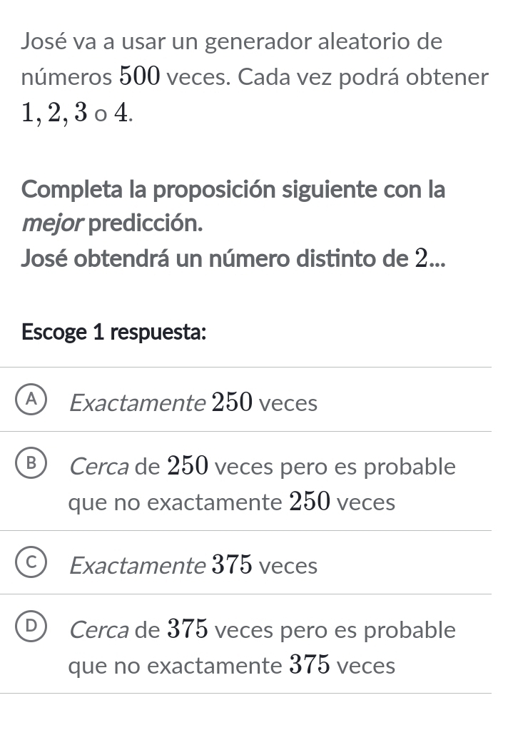 José va a usar un generador aleatorio de
números 500 veces. Cada vez podrá obtener
1, 2, 3 o 4.
Completa la proposición siguiente con la
mejor predicción.
José obtendrá un número distinto de 2...
Escoge 1 respuesta:
A Exactamente 250 veces
B) Cerca de 250 veces pero es probable
que no exactamente 250 veces
Exactamente 375 veces
Cerca de 375 veces pero es probable
que no exactamente 375 veces