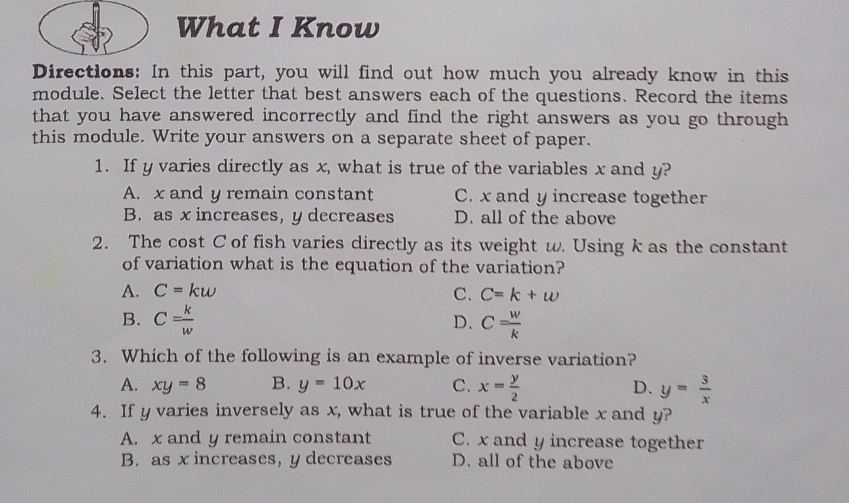 What I Know
Directions: In this part, you will find out how much you already know in this
module. Select the letter that best answers each of the questions. Record the items
that you have answered incorrectly and find the right answers as you go through
this module. Write your answers on a separate sheet of paper.
1. If y varies directly as x, what is true of the variables x and y?
A. x and y remain constant C. x and y increase together
B. as x increases, y decreases D. all of the above
2. The cost C of fish varies directly as its weight w. Using k as the constant
of variation what is the equation of the variation?
A. C=kw
C. C=k+w
B. C= k/w  C= w/k 
D.
3. Which of the following is an example of inverse variation?
A. xy=8 B. y=10x C. x= y/2  D. y= 3/x 
4. If y varies inversely as x, what is true of the variable x and y?
A. x and y remain constant C. x and y increase together
B. as x increases, y decreases D. all of the above