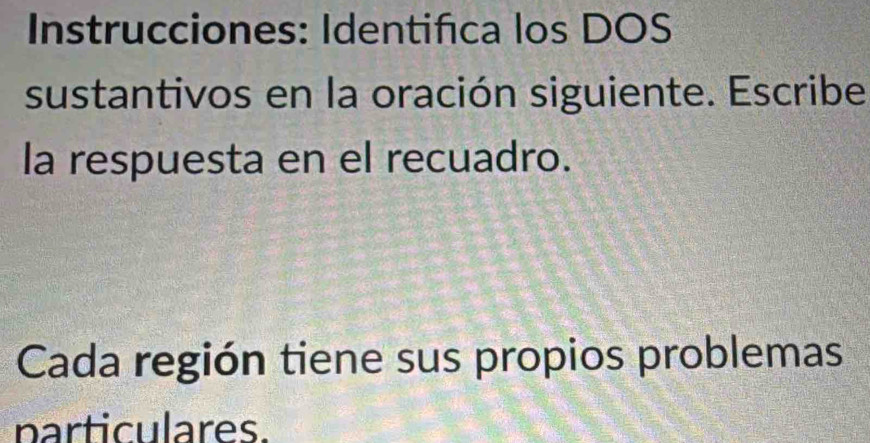 Instrucciones: Identifica los DOS 
sustantivos en la oración siguiente. Escribe 
la respuesta en el recuadro. 
Cada región tiene sus propios problemas 
particulares.