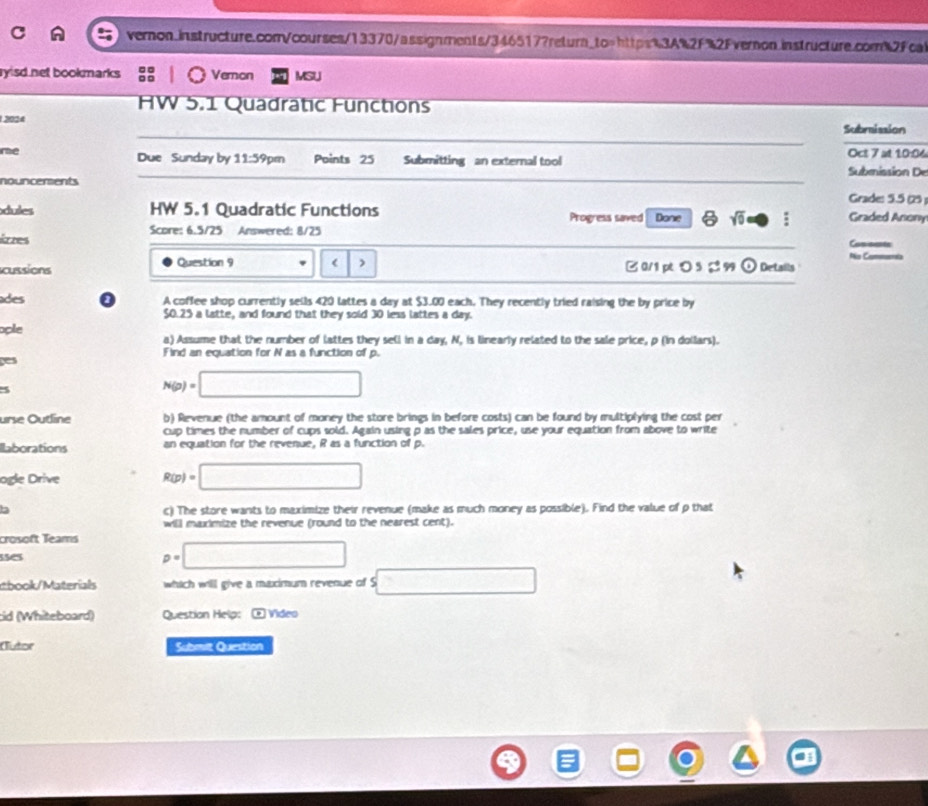 ryisd net bookmarks. Vemon MSU 
HW 5.1 Quadratic Functions 
12024 
Subraission 
me Oct 7 at 10:06 
Due Sunday by 11:59pm Points 25 Submitting an external tool 
Submission De 
nouncersents Grade: 5.5 (25 ) 
dules HW 5.1 Quadratic Functions Progress saved Done 6 sqrt(0) □ Graded Anony 
Score: 6.5/25 Answered: 8/25 
árzes Cossarte 
No Cam 
cussions Question 9 420 lattes a day at $3.00 each. They recently tried raising the by price by
$0.25 a latte, and found that they sold 30 less lattes a day. 
ople a) Assume that the number of lattes they sell in a day, N, is linearly related to the sale price, p (in dollars). 
ges Find an equation for N as a function of p.
N(p)=□
urse Outline b) Revenue (the amount of money the store brings in before costs) can be found by multiplying the cost per 
cup times the number of cups sold. Again using p as the sales price, use your equation from above to write 
llaborations an equation for the revenue, R as a function of p. 
ogle Drive R(p)=□
b c) The store wants to maximize their revenue (make as much money as possible). Find the value of p that 
will maximize the revenue (round to the nearest cent). 
crosoft Teams p=□
sses 
tbook/Materials which will give a maximum revenue of S □ 
cid (Whiteboard) Question Help: ⑨ Video 
Outor Submit Question