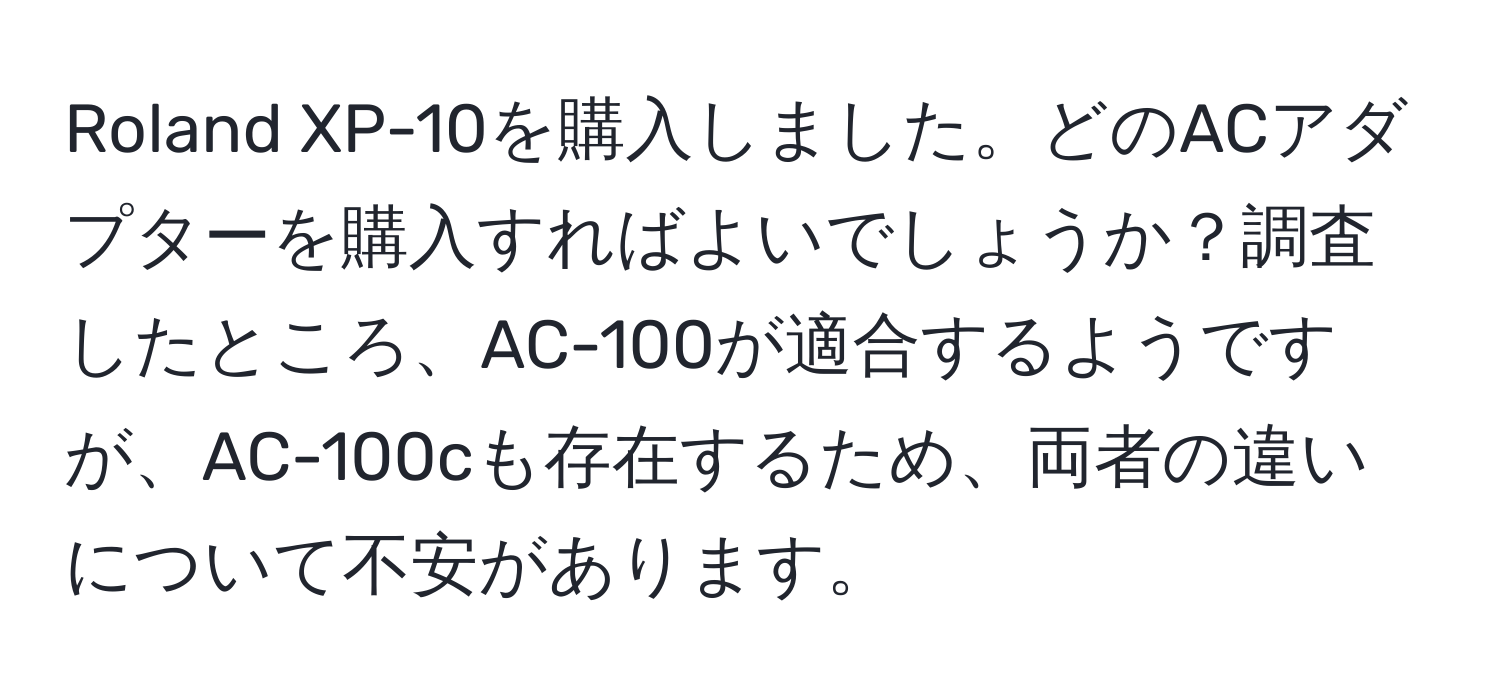 Roland XP-10を購入しました。どのACアダプターを購入すればよいでしょうか？調査したところ、AC-100が適合するようですが、AC-100cも存在するため、両者の違いについて不安があります。