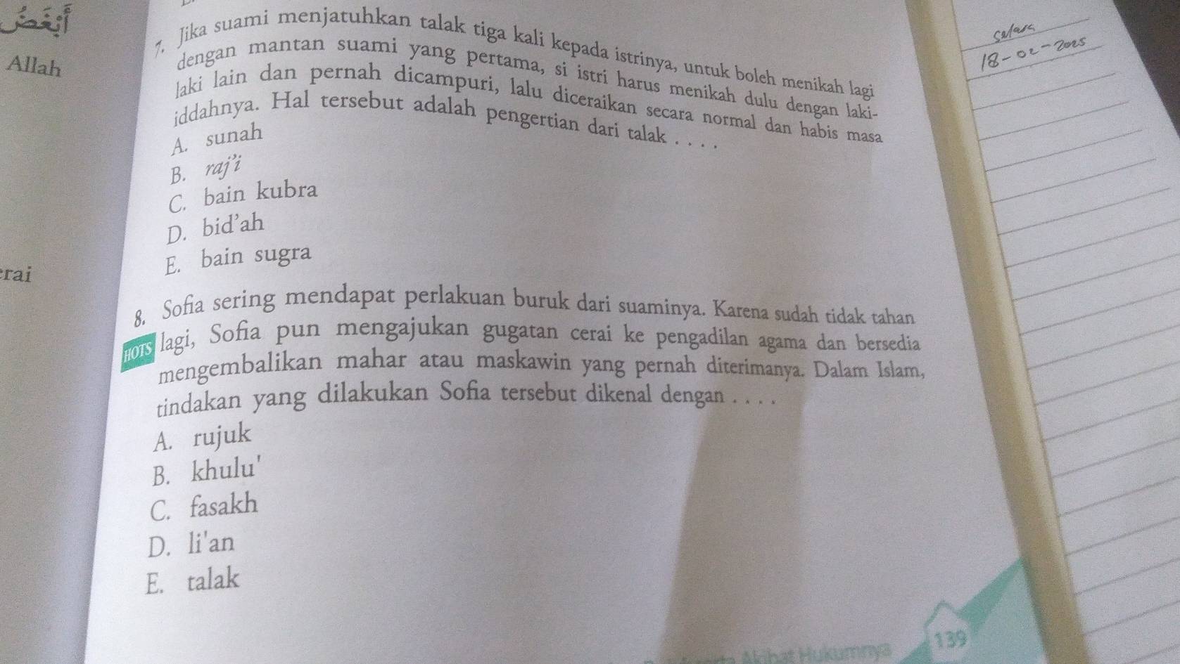 7, Jika suami menjatuhkan talak tiga kali kepada istrinya, untuk boleh menikah lagi
Allah
dengan mantan suami yang pertama, si istrí harus menikah dulu dengan laki.
laki lain dan pernah dicampuri, lalu diceraikan secara normal dan habis masa
iddahnya. Hal tersebut adalah pengertian dari talak . . . .
A. sunah
B. raji
C. bain kubra
D. bid'ah
rai
E. bain sugra
8, Sofia sering mendapat perlakuan buruk dari suaminya. Karena sudah tidak tahan
ois lagi, Sofia pun mengajukan gugatan cerai ke pengadilan agama dan bersedia
mengembalikan mahar atau maskawin yang pernah diterimanya. Dalam Islam,
tindakan yang dilakukan Sofia tersebut dikenal dengan . . . .
A. rujuk
B. khulu'
C. fasakh
D. li'an
E. talak
139