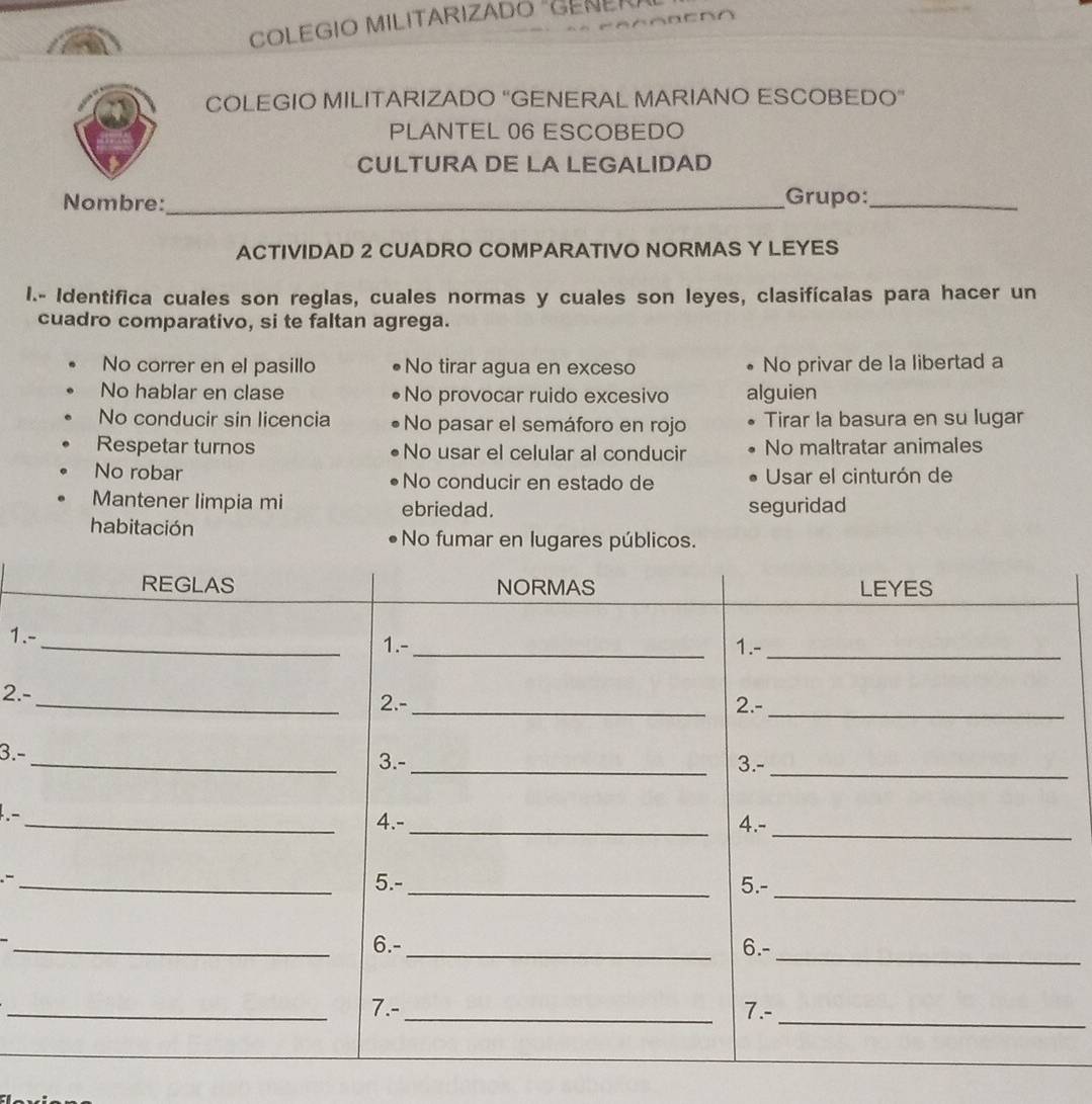 COLEGIO MILITARIZADO "GENE
COLEGIO MILITARIZADO “GENERAL MARIANO ESCOBEDO”
PLANTEL 06 ESCOBEDO
CULTURA DE LA LEGALIDAD
Nombre:_ Grupo:_
ACTIVIDAD 2 CUADRO COMPARATIVO NORMAS Y LEYES
I.- Identifica cuales son reglas, cuales normas y cuales son leyes, clasifícalas para hacer un
cuadro comparativo, si te faltan agrega.
No correr en el pasillo No tirar agua en exceso No privar de la libertad a
No hablar en clase No provocar ruido excesivo alguien
No conducir sin licencia No pasar el semáforo en rojo Tirar la basura en su lugar
Respetar turnos No usar el celular al conducir No maltratar animales
No robar No conducir en estado de Usar el cinturón de
Mantener limpia mi ebriedad. seguridad
habitación No fumar en lugares públicos.
1.
2.-
3.-
.-