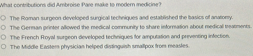 What contributions did Ambroise Pare make to modern medicine?
The Roman surgeon developed surgical techniques and established the basics of anatomy.
The German printer allowed the medical community to share information about medical treatments.
The French Royal surgeon developed techniques for amputation and preventing infection.
The Middle Eastern physician helped distinguish smallpox from measles.