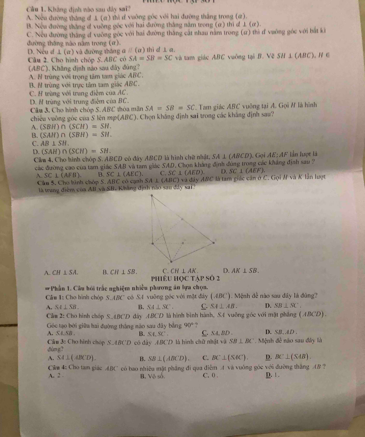 Khắng định nào sau đây sai?
A. Nếu đường thăng đ ⊥ (α) thì ơ vuông góc với hai đường thắng trong (α).
B. Nếu đường thắng đ vuồng góc với hai đường thắng nằm trong (α) thì đ ⊥ (α).
C. Nếu đường thắng đ vuông góc với hai đường thắng cắt nhau nằm trong (α) thì đ vuông góc với bắt ki
đường thăng nào nằm trong (α).
D. Nếu đ ⊥ (α) và đường thắng aparallel (alpha ) thì d ⊥ a.
Câu 2. Cho hình chóp S. ABC có SA=SB=SC và tam giác ABC vuông tại B. Về SH ⊥ (ABC), H ∈
(ABC), Khãng định nào sau dây dủng?
A. H trùng với trọng tâm tam giác ABC.
B. H trùng với trực tâm tam giác ABC.
C. H trùng với trung điểm của AC.
D. H trùng với trung điểm của BC.
Câu 3. Cho hình chóp S. ABC thỏa mãn SA=SB=SC. Tam giác ABC vuông tại A. Gọi H là hình
chiếu vuông góc của S lên mp(ABC). Chọn khẳng định sai trong các khẳng định sau?
A. (SBH)∩ (SCH)=SH.
B. (SAH)∩ (SBH)=SH.
C. AB⊥ SH.
D. (SAH)∩ (SCH)=SH.
Câu 4. Cho hình chóp S. ABCD có đáy ABCD là hình chữ nhật, S SA⊥ (ABCD 9). Gọi AE; AF lần lượt là
các đường cao của tam giác SAB và tam giác SAD. Chọn khẳng định đúng trong các khăng định sau ?
A. SC⊥ (AFB). B. SC⊥ (AEC). C. SC⊥ (AED). D. SC⊥ (AEF).
Câu 5. Cho hình chóp S. ABC có cạnh SA⊥ (ABC) và đáy ABC là tam giác cân ở C. Gọi H và K lần lượt
là trung điểm của AB và SB. Khắng định nào sau đây sai?
A. CH⊥ SA. B. CH⊥ SB. C. CH⊥ AK. D. AK⊥ SB.
PhiêU HọC tập số 2
*Phần 1. Câu hồi trắc nghiệm nhiều phương án lựa chọn.
Câu 1: Cho hình chóp S.ABC có S4 vuông góc với mặt đáy (ABC). Mệnh đề nào sau đây là đúng?
A. SA⊥ SB. B. SA⊥ SC. C. SA⊥ AB. D. SB⊥ SC.
Câu 2: Cho hình chóp S.ABCD đáy ABCD là hình bình hành, SA vuông góc với mặt phẳng (ABCD).
Góc tạo bởi giữa hai đường thắng nào sau đây bằng 90° ?
A. SA.SB . B. SA,SC. C. SA, BD . D. SB.AD .
Câu 3: Cho hình chóp S.ABCD có dảy ABCD là hình chữ nhật và SB⊥ BC Mệnh đề nào sau đây là
dǔng?
A. SA⊥ (ABCD). B. SB⊥ (ABCD). C. BC⊥ (SAC). D. BC⊥ (SAB).
Câu 4: Cho tam giác ABC có bao nhiêu mặt phẳng đi qua điểm A và vuông góc với đường thắng AB ?
A. 2 . B. Vô số. C. 0 . D. 1 .