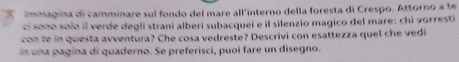 immagina di camminare sul fondo del mare all'interno della foresta di Crespo. Attorno a te 
ci sono solo il verde degli strani alberi subacquei e il silenzio magico del mare; chi vorrest 
con te in questa avventura? Che cosa vedreste? Descrivi con esattezza quel che vedi 
in una pagina di quaderno. Se preferisci, puoi fare un disegno.