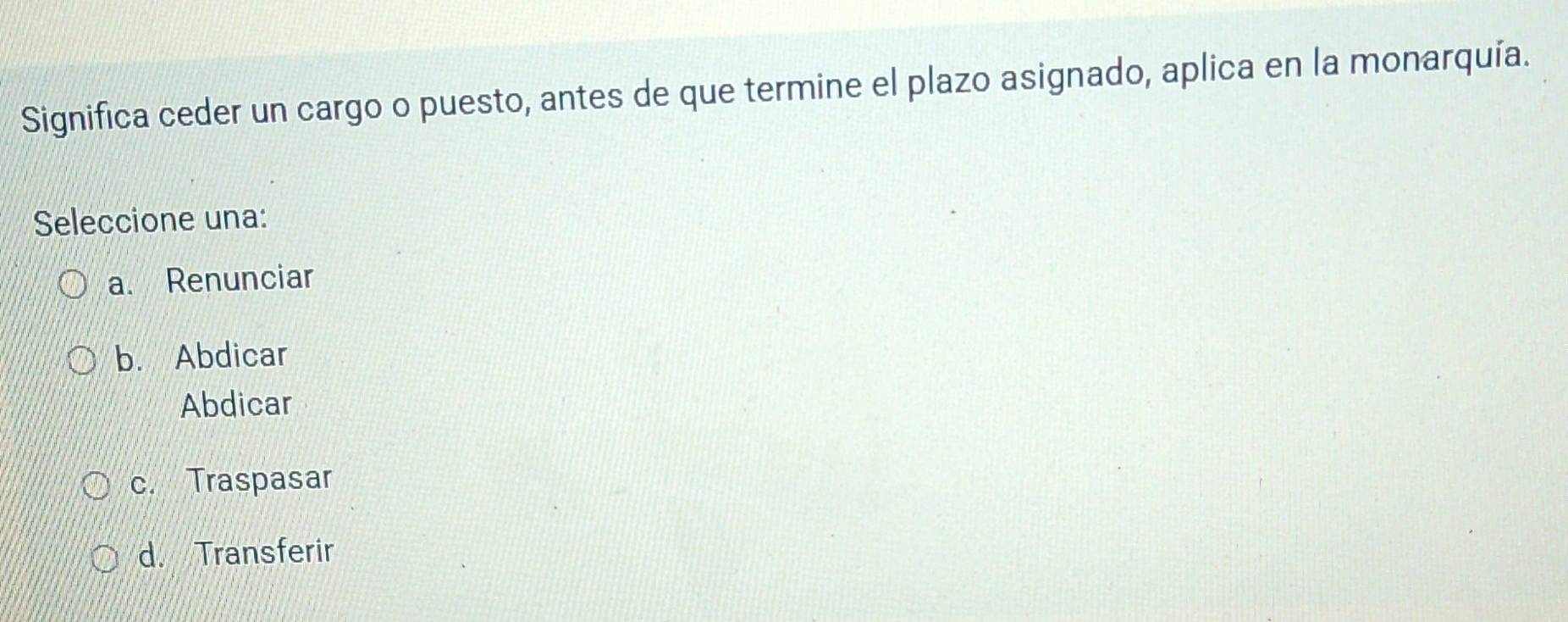 Significa ceder un cargo o puesto, antes de que termine el plazo asignado, aplica en la monarquía.
Seleccione una:
a. Renunciar
b. Abdicar
Abdicar
c. Traspasar
d. Transferir