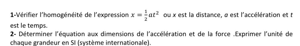 1-Vérifier l'homogénéité de l'expression x= 1/2 at^2 ou x est la distance, α est l'accélération et t
est le temps. 
2- Déterminer l'équation aux dimensions de l'accélération et de la force .Exprimer l'unité de 
chaque grandeur en SI (système internationale).