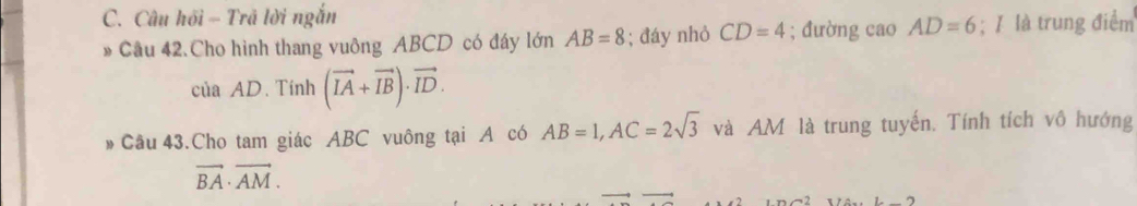 Câu hồi - Trã lời ngắn 
* Câu 42.Cho hình thang vuông ABCD có đáy lớn AB=8; đáy nhỏ CD=4; đường cao AD=6; ǐ là trung điểm 
của AD. Tính (vector IA+vector IB)· vector ID. 
Câu 43.Cho tam giác ABC vuông tại A có AB=1, AC=2sqrt(3) và AM là trung tuyến. Tính tích vô hướng
vector BA· vector AM.