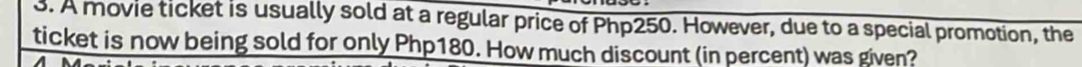 A movie ticket is usually sold at a regular price of Php250. However, due to a special promotion, the 
ticket is now being sold for only Php180. How much discount (in percent) was given?