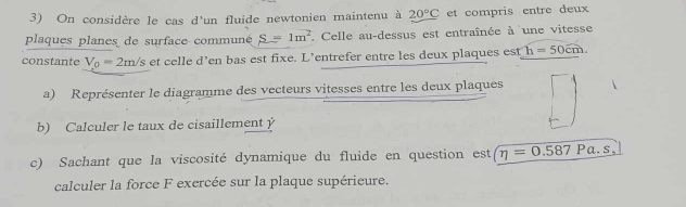 On considère le cas d'un fluide newtonien maintenu à 20°C et compris entre deux 
plaques planes de surface communé S=1m^2. Celle au-dessus est entraînée à une vitesse 
constante V_0=2m/s et celle d’en bas est fixe. L’entrefer entre les deux plaques est h=50cm. 
a) Représenter le diagramme des vecteurs vitesses entre les deux plaques 
b) Calculer le taux de cisaillement y 
c) Sachant que la viscosité dynamique du fluide en question est eta =0.587Pa.s, 
calculer la force F exercée sur la plaque supérieure.