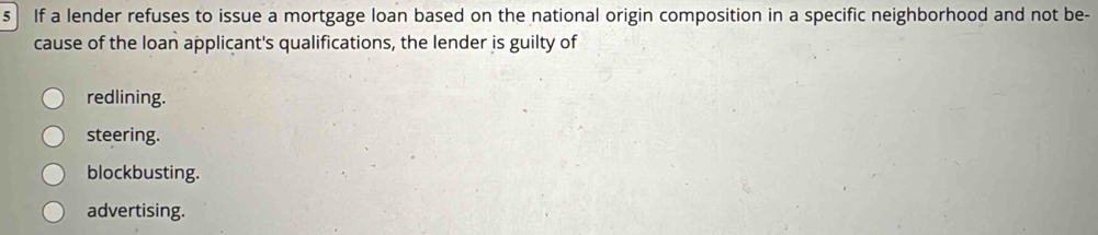 If a lender refuses to issue a mortgage loan based on the national origin composition in a specific neighborhood and not be-
cause of the loan applicant's qualifications, the lender is guilty of
redlining.
steering.
blockbusting.
advertising.