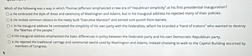 Which of the following was a way in which Thomas Jefferson emphasized a new era of "republican simplicity" at his first presidential inauguration?
a. He embraced the style of dress and ceremony of Washington and Adams, but in his inaugural address he rejected many of their policies.
b. He invited common citizens to the newly built 'Executive Mansion' and served rum punch from barrels.
c. In his Inaugural address he contrasted the simplicity of his own party with the Federalists, whom he branded a "herd of traitors" who wanted to destroy
the "liberties of the people."
d. His inaugural address emphasized the basic differences in policy between the Federalist party and his own Democratic Republican party.
e. He rejected the traditional carriage and ceremonial sword used by Washington and Adams, instead choosing to walk to the Capitol Building escorted by
members of Congress.