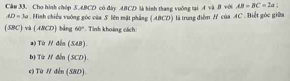 Cho hình chóp S. ABCD có đáy ABCD là hình thang vuông tại A và B với AB=BC=2a :
AD=3a. Hình chiếu vuông góc của S lên mặt phẳng (ABCD) là trung điểm H của AC. Biết góc giữa
(SBC) và (ABCD) bằng 60°. Tính khoảng cách:
a) Từ H đến (SAB).
b) Từ H đến (SCD).
c) Từ H đến (SBD).