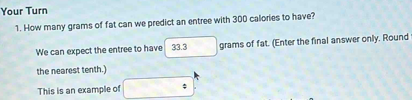 Your Turn 
1. How many grams of fat can we predict an entree with 300 calories to have? 
We can expect the entree to have 33.3 grams of fat. (Enter the final answer only. Round 
the nearest tenth.) 
This is an example of