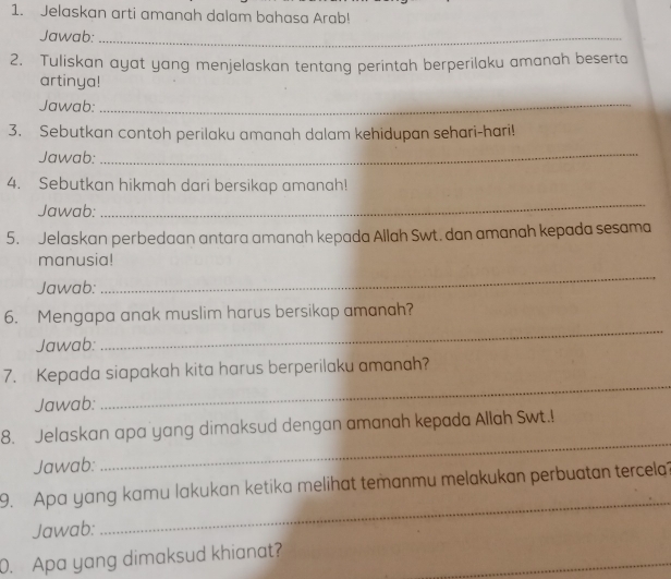 Jelaskan arti amanah dalam bahasa Arab! 
Jawab:_ 
2. Tuliskan ayat yang menjelaskan tentang perintah berperilaku amanah beserta 
artinya! 
Jawab: 
_ 
3. Sebutkan contoh perilaku amanah dalam kehidupan sehari-hari! 
Jawab: 
_ 
4. Sebutkan hikmah dari bersikap amanah! 
Jawab: 
_ 
5. Jelaskan perbedaan antara amanah kepada Allah Swt. dan amanah kepada sesama 
_ 
manusia! 
Jawab: 
_ 
6. Mengapa anak muslim harus bersikap amanah? 
Jawab: 
7. Kepada siapakah kita harus berperilaku amanah? 
Jawab: 
_ 
8. Jelaskan apa yang dimaksud dengan amanah kepada Allah Swt.! 
Jawab: 
_ 
9. Apa yang kamu lakukan ketika melihat temanmu melakukan perbuatan tercela? 
Jawab: 
_ 
_ 
0. Apa yang dimaksud khianat?