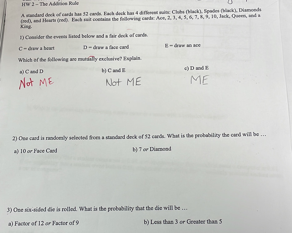 HW 2 - The Addition Rule
A standard deck of cards has 52 cards. Each deck has 4 different suits: Clubs (black), Spades (black), Diamonds
(red), and Hearts (red). Each suit contains the following cards: Ace, 2, 3, 4, 5, 6, 7, 8, 9, 10, Jack, Queen, and a
King.
1) Consider the events listed below and a fair deck of cards.
C= draw a heart D= draw a face card E= draw an ace
Which of the following are mutually exclusive? Explain.
a) C and D b) C and E c) D and E
2) One card is randomly selected from a standard deck of 52 cards. What is the probability the card will be …
a) 10 or Face Card b) 7 or Diamond
3) One six-sided die is rolled. What is the probability that the die will be …
a) Factor of 12 or Factor of 9 b) Less than 3 or Greater than 5