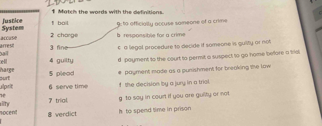 Match the words with the definitions. C
Justice 1 bail
System gto officially accuse someone of a crime

accuse 2 charge b responsible for a crime
arrest 3 fine
bail c a legal procedure to decide if someone is guilty or not
tell 4 guilty d payment to the court to permit a suspect to go home before a trial
harge
ourt 5 plead e payment made as a punishment for breaking the law
ulprit 6 serve time f the decision by a jury in a trial
ne
ilty 7 trial g to say in court if you are guilty or not
nocent 8 verdict
h to spend time in prison