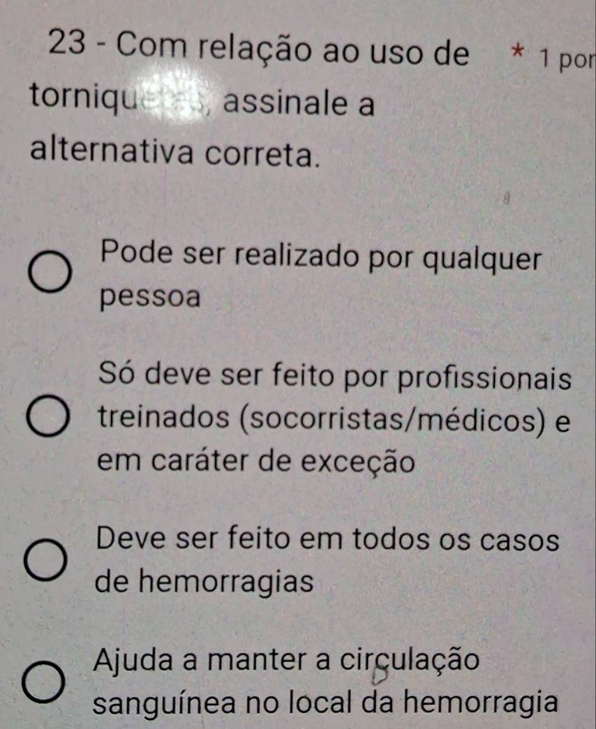 Com relação ao uso de * 1 por
tornique assinale a
alternativa correta.
Pode ser realizado por qualquer
pessoa
Só deve ser feito por profissionais
treinados (socorristas/médicos) e
em caráter de exceção
Deve ser feito em todos os casos
de hemorragias
Ajuda a manter a circulação
sanguínea no local da hemorragia