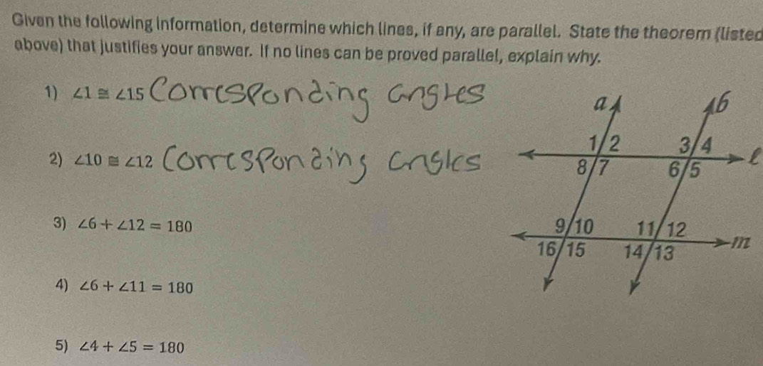 Given the following information, determine which lines, if any, are parallel. State the theorem (listed
above) that justifies your answer. If no lines can be proved parallel, explain why.
1) ∠ 1≌ ∠ 15
2) ∠ 10≌ ∠ 12
3) ∠ 6+∠ 12=180
4) ∠ 6+∠ 11=180
5) ∠ 4+∠ 5=180