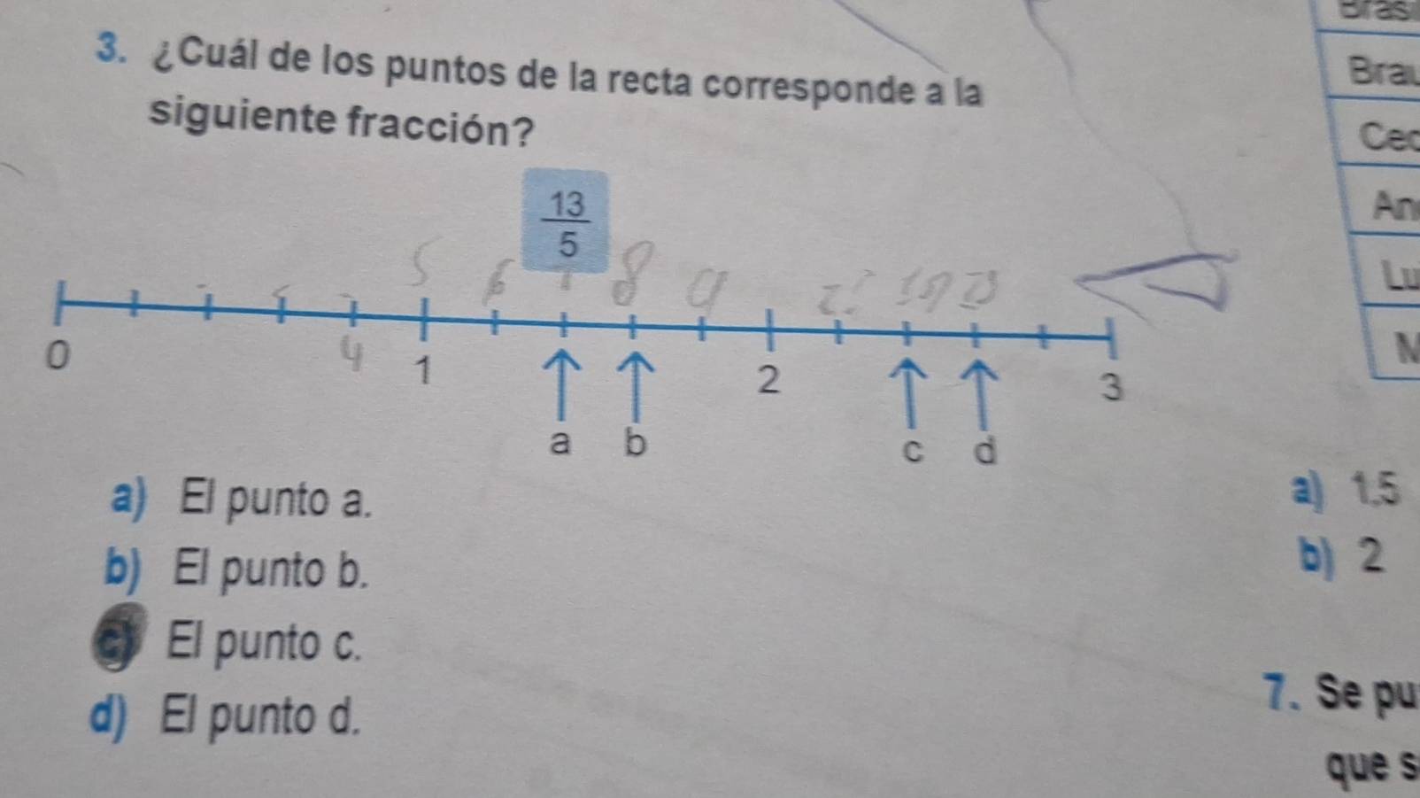 Bras
3. ¿Cuál de los puntos de la recta corresponde a la
Brai
siguiente fracción? Cec
An
Lu
N
a) El punto a. a) 1.5
b) El punto b. b) 2
c El punto c.
d) El punto d.
7. Se pu
que s