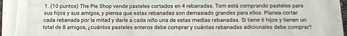 (10 puntos) The Pie Shop vende pasteles cortados en 4 rebanadas. Tom está comprando pasteles para 
sus hijos y sus amigos, y piensa que estas rebanadas son demasiado grandes para ellos. Planea cortar 
cada rebanada por la mitad y darle a cada niño una de estas medias rebanadas. Si tiene 6 hijos y tienen un 
total de 8 amigos, ¿cuántos pasteles enteros debe comprar y cuántas rebanadas adicionales debe comprar?