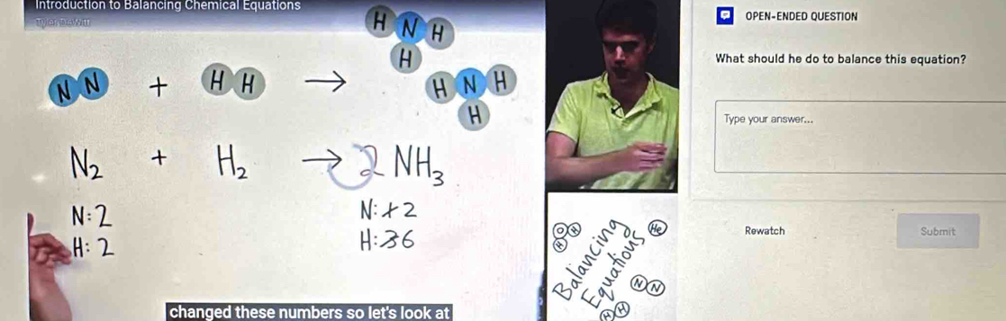 Introduction to Balancing Chemical Equations H N H
OPEN-ENDED QUESTION
H
What should he do to balance this equation?
N N HR HNH
a
H
Type your answer...
H_2
NH_3
N:2
N: * 2
H:2
H:36
a
He Rewatch Submit
a
changed these numbers so let's look at