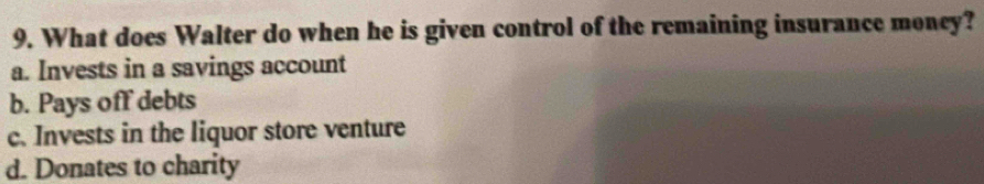 What does Walter do when he is given control of the remaining insurance moncy?
a. Invests in a savings account
b. Pays off debts
c. Invests in the liquor store venture
d. Donates to charity