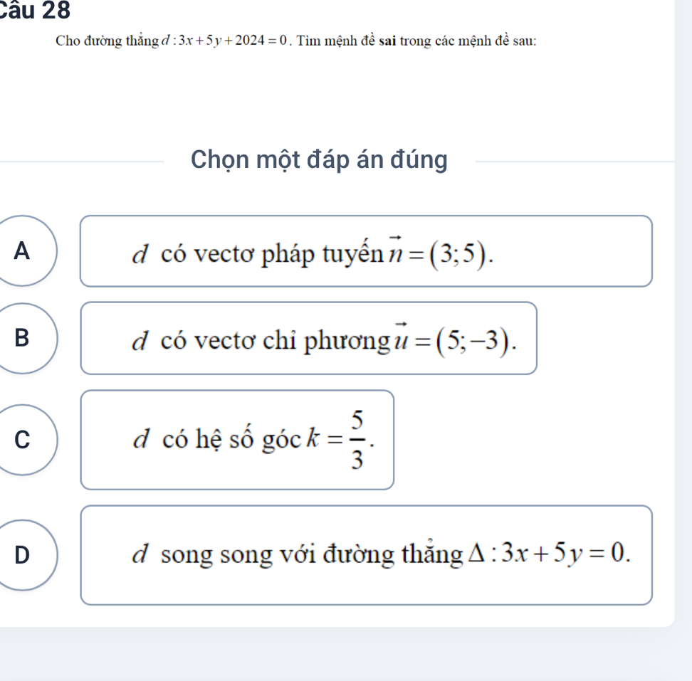 Cho đường thắng đ : 3x+5y+2024=0. Tìm mệnh đề sai trong các mệnh đề sau:
Chọn một đáp án đúng
A d có vectơ pháp tuyển vector n=(3;5).
B d có vectơ chỉ phương 2 =(5;-3).
C d có hệ số góc k= 5/3 .
D d song song với đường thắng △ :3x+5y=0.