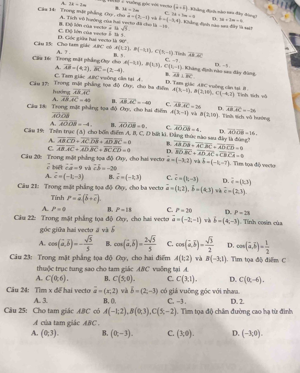 A. 2k=2m g veclo e vuông góc với vecto (vector a+vector b). Khẳng định nào sau đây đúng?
B. 3k=2m C.
Câu 14: Trong mặt phẳng Oxy , cho vector a=(2;-1) và vector b=(-3;4) 2k+3m=0. Khẳng định nào sau đây là sai?
D. 3k+2m=0.
A. Tích vô hướng của hai vectơ đã cho là −10.
B. Độ lớn của vecto vector a là sqrt(5).
C. Độ lớn của vecto overline b là 5.
D. Góc giữa hai vectơ là 90°.
Câu 15: Cho tam giác ABC có A(1;2),B(-1;1),C(5;-1).Tính overline AB.overline AC
a
A. 7 . B. 5 .
Câu 16: Trong mặt phẳng Oxy cho A(-1;1),B(1;3),C(1;-1) C. -7 .
A. overline AB=(4;2),vector BC=(2;-4).
D. -5 .
. Kháng định nào sau đây đúng.
B. overline AB⊥ overline BC.
C. Tam giác ABC vuông cân tại A . D. Tam giác ABC vuông cân tại B .
Câu 17: Trong mặt phẳng tọa độ Oxy, cho ba điểm A(3;-1),B(2;10),C(-4;2) Tính tích vô
hướng vector AB.vector AC
A. vector AB.vector AC=40 B. overline AB.overline AC=-40 C. overline AB.overline AC=26 D. vector AB.vector AC=-26
Câu 18: Trong mặt phẳng tọa độ Oxy, cho hai điểm A(3;-1) và B(2;10). Tính tích vô hướng
vector AO.vector OB
A. vector AO.vector OB=-4. B. vector AO.vector OB=0. C. vector AO.vector OB=4. D. overline AO.overline OB=16.
Câu 19: Trên trục (Δ) cho bốn điểm A, B, C, D bất kì. Đằng thức nào sau đây là đúng?
A. overline AB.overline CD+overline AC.overline DB+overline AD.overline BC=0
B.
C. overline AB.overline AC+overline AD.overline BC+overline BC.overline CD=0
D. overline AB.overline DB+overline AC.overline BC+overline AD.overline CD=0
overline BD.overline BC+overline AD.overline AC+overline CB.overline CA=0
Câu 20: Trong mặt phẳng tọa độ Oxy, cho hai vectơ vector a=(-3;2) và vector b=(-1;-7). Tìm tọa độ vectơ
vector c biết vector c.vector a=9 và vector c.vector b=-20
A. vector c=(-1;-3) B. vector c=(-1;3) C. vector c=(1;-3) D. vector c=(1;3)
Câu 21: Trong mặt phẳng tọa độ Oxy, cho ba vecto vector a=(1;2),vector b=(4;3) và vector c=(2;3).
Tính P=vector a.(vector b+vector c).
A. P=0 B. P=18 C. P=20 D. P=28
Câu 22: Trong mặt phẳng tọa độ Oxy, cho hai vecto vector a=(-2;-1) và vector b=(4;-3). Tính cosin của
góc giữa hai vectơ ā và vector b
A. cos (vector a,vector b)=- sqrt(5)/5  B. cos (vector a,vector b)= 2sqrt(5)/5  C. cos (vector a,vector b)= sqrt(3)/2  D. cos (vector a,vector b)= 1/2 
Câu 23: Trong mặt phẳng tọa độ Oxy, cho hai điểm A(1;2) và B(-3;1). Tìm tọa độ điểm C
thuộc trục tung sao cho tam giác ABC vuông tại A.
A. C(0;6). B. C(5;0). C. C(3;1). D. C(0;-6).
Câu 24: Tìm x để hai vectơ vector a=(x;2) và vector b=(2;-3) có giá vuông góc với nhau.
A. 3. B. 0. C. -3 . D. 2.
Câu 25: Cho tam giác ABC có A(-1;2),B(0;3),C(5;-2). Tìm tọa độ chân đường cao hạ từ đinh
A của tam giác ABC .
A. (0;3). B. (0;-3). C. (3;0). D. (-3;0).