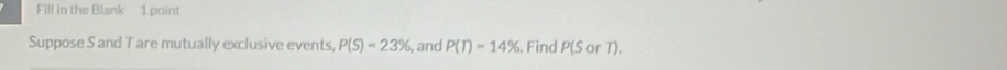 Fill in the Blank 1 point 
Suppose S and T are mutually exclusive events, P(S)=23% , and P(T)=14%. Find P(SorT).