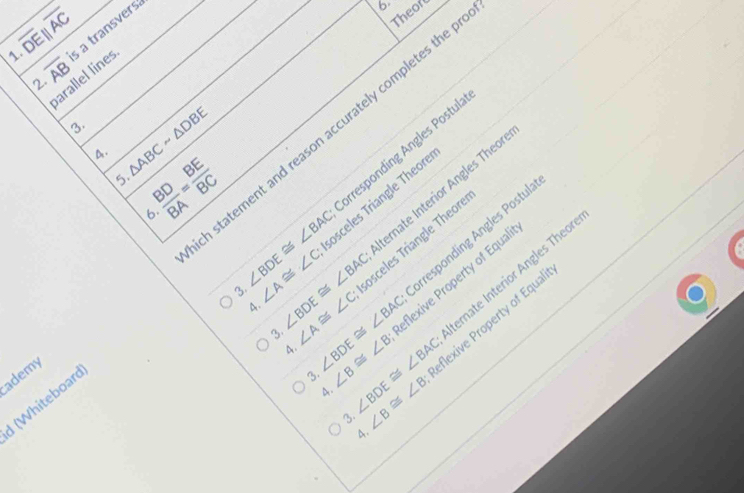 overline DEparallel overline AC
2. s a transvers 
b 
Theord 
1. overline AB
parallel lines 
3. △ ABCsim △ DBE
statement and reason accurately completes the 
4.  BD/BA = BE/BC 
prresponding Angles Postul 
5. 
6. ∠ BDE≌ ∠ BAC ∠ A≌ ∠ C ∠ BDE≌ ∠ BAC osceles Triangle Theor 
4. osceles Triangle Theor 
3. ternate Interior Angles Theor 
rresponding Angles Postul 

3. ∠ A≌ ∠ C ∠ BDE≌ ∠ BAC ∠ B≌ ∠ B ∠ BDE≌ ∠ BAC eflexive Property of Equa 
4. eflexive Property of Equal 
3. ternate Interior Angles Theor 
4. 
ademy 
I (Whiteboard 
3. ∠ B≌ ∠ B
4.