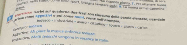 Ii[! Hai risposto giusto, 7. Per ottenere buoni u i o nnia, di sera 
risultati, nello stuqio come nelló sport, bisogna lavorare sodo. 8. La nonna ormai cammina 
giano. 
scaruna Scrivi sul quaderno due frasí con ciascuna delle parole elencate, usandole 
prima come aggettivi e poi come nomí, come nell'esempio. 
tedesco = industriale = avaro + cittadino - sporco + giusto = carico 
Esempio: tedesco 
Aggettivo: Mi piace la musica sinfonica tedesco. 
Sostantivo: Molti tedeschi vengono in vacanza in Italia.