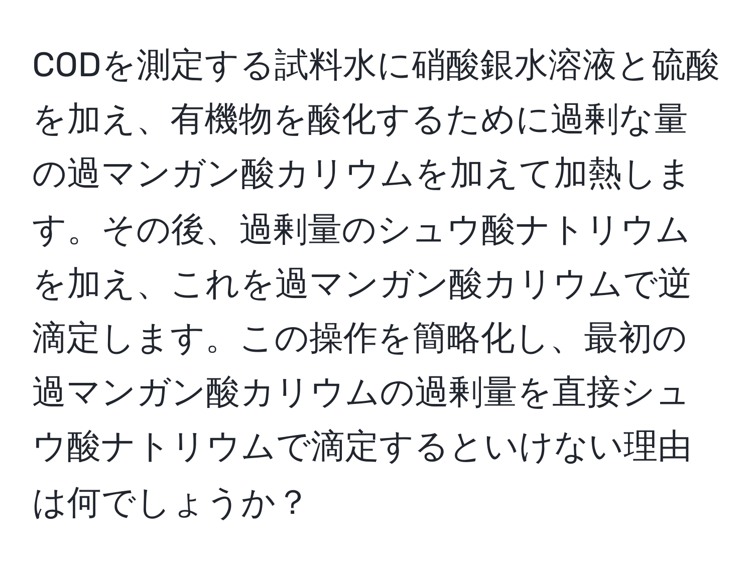 CODを測定する試料水に硝酸銀水溶液と硫酸を加え、有機物を酸化するために過剰な量の過マンガン酸カリウムを加えて加熱します。その後、過剰量のシュウ酸ナトリウムを加え、これを過マンガン酸カリウムで逆滴定します。この操作を簡略化し、最初の過マンガン酸カリウムの過剰量を直接シュウ酸ナトリウムで滴定するといけない理由は何でしょうか？