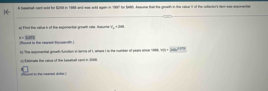 A baseball card sold for $249 in 1988 and was sold again in 1997 for $480. Assume that the growth in the value V of the collector's item was exponential. 
a) Find the value k of the exponential growth rate. Assume V_o=249.
k=0.073
(Round to the nearest thousandth.) 
b) The exponential growth function in terms of t, where t is the number of years since 1988, V(t)=249e^(0.073t)
c) Estimate the value of the baseball card in 2006. 
(Round to the nearest dollar.)