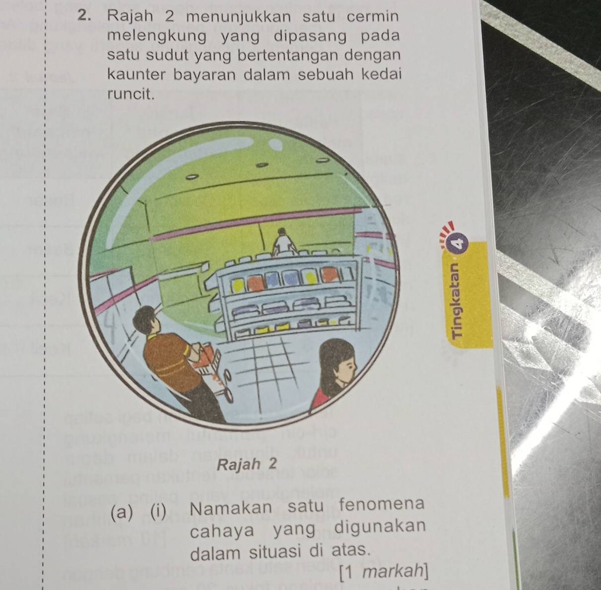 Rajah 2 menunjukkan satu cermin 
melengkung yang dipasang pada 
satu sudut yang bertentangan dengan 
kaunter bayaran dalam sebuah kedai 
runcit. 
Rajah 2 
(a) (i) Namakan satu fenomena 
cahaya yang digunakan 
dalam situasi di atas. 
[1 markah]