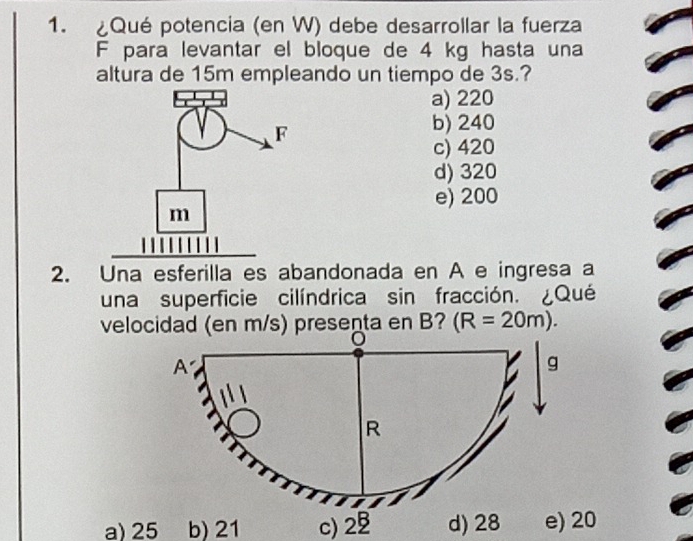 ¿Qué potencia (en W) debe desarrollar la fuerza
F para levantar el bloque de 4 kg hasta una
altura de 15m empleando un tiempo de 3s.?
a) 220
b) 240
c) 420
d) 320
e) 200
2. Una esferilla es abandonada en A e ingresa a
una superficie cilíndrica sin fracción. ¿Qué
velocidad (en m/s) presenta en B? (R=20m).
a) 25 b) 21 c) 2 d) 28 e) 20