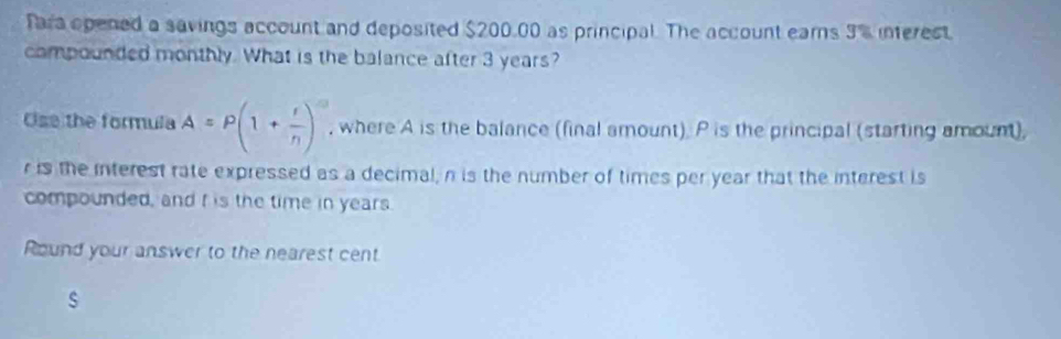 Tara opened a savings account and deposited $200,00 as principal. The account ears 3 's interest. 
compounded monthly. What is the balance after 3 years? 
Ose the formula A=P(1+ r/n )^-n , where A is the balance (final amount). P is the principal (starting amount),
r is the interest rate expressed as a decimal, n is the number of times per year that the interest is 
compounded, and f is the time in years. 
Round your answer to the nearest cent 
s