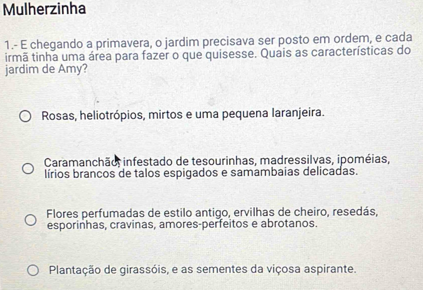 Mulherzinha
1.- E chegando a primavera, o jardim precisava ser posto em ordem, e cada
irmã tinha uma área para fazer o que quisesse. Quais as características do
jardim de Amy?
Rosas, heliotrópios, mirtos e uma pequena laranjeira.
Caramanchão, infestado de tesourinhas, madressilvas, ipoméias,
lírios brancos de talos espigados e samambaias delicadas.
Flores perfumadas de estilo antigo, ervilhas de cheiro, resedás,
esporinhas, cravinas, amores-perfeitos e abrotanos.
Plantação de girassóis, e as sementes da viçosa aspirante.