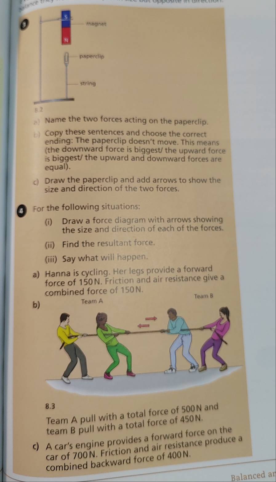 halance the 
_ Name the two forces acting on the paperclip. 
Copy these sentences and choose the correct 
ending: The paperclip doesn’t move. This means 
(the downward force is biggest/ the upward force 
is biggest/ the upward and downward forces are 
equal). 
c) Draw the paperclip and add arrows to show the 
size and direction of the two forces. 
For the following situations: 
(i) Draw a force diagram with arrows showing 
the size and direction of each of the forces. 
(ii) Find the resultant force. 
(iii) Say what will happen. 
a) Hanna is cycling. Her legs provide a forward 
force of 150N. Friction and air resistance give a 
combined force of 150N. 
Team B 
b) 
Team A
8.3
Team A pull with a total force of 500N and 
team B pull with a total force of 450N. 
c) A car’s engine provides a forward force on the 
car of 700N. Friction and air resistance produce a 
combined backward force of 400N. 
Balanced an