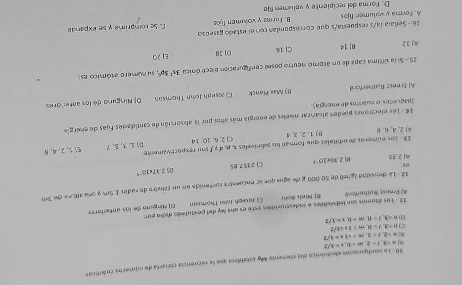 10.- La configuración electrónica del elemento Mg establece que la secuencia correcta de números cuánticos
A n=3,l=2,m=0,s=-1/2
8 n=2,I=1,m=+1s=-1/2
C) n=3,l=0,m=1s=1/2
D) n=3,l=0,m=0,s=-1/2
11- Los átomos son indivisibles e indestructibles este es una ley del postulado dicho por:
A) Ernest Rutherford B) Niels Bohr C) Joseph John Thomson D) Ninguno de los anteriores
12.- La densidad (g/ml) de 50 000 g de agua que se encuentra contenida en un cilindro de radio 1.5m y una altura de 3m
A) 2.35 B) 2.36* 10^(-3) C) 2357.85 D) 2.37* 10^(-5)
e5
13 - Los números de orbitales que forman los subniveles s, p, d y fson respectivamente:
A) 2, 4, 6,8 B) 1, 2, 3, 4 C) 2, 6, 10, 14 D) 1, 3, 5, 7 E) 1, 2, 4, 8
14.- Los electrones pueden alcanzar niveles de energía más altos por la absorción de cantidades fijas de energía
(paquetes o cuantos de energía).
A) Ernest Rutherford B) Max Planck C) Joseph John Thomson D) Ninguno de los anteriores
15.- Si la última capa de un átomo neutro posee configuración electrónica 3s^23p^6 , su número atómico es:
A) 12 B) 14 C) 16 D) 18 E) 20
16.- Señala la/s respuesta/s que correspondan con el estado gaseoso
A. Forma y volumen fijos B. Forma y volumen fijos C. Se comprime y se expande
D. Forma del recipiente y volumen fijo