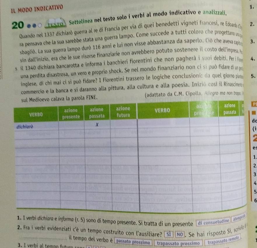 IL MODO INDICATIVO
1.
20 ●●○ eSTo Sottolinea nel testo solo i verbi al modo indicativo e analizzali.
Quando nel 1337 dichiarò guerra al re di Francia per via di quei benedetti vigneti francesi, re Edoardo f 2.
ra pensava che la sua sarebbe stata una guerra lampo. Come succede a tutti coloro che progettano una g
sbagliò. La sua guerra lampo durò 116 anni e lui non visse abbastanza da saperlo. Ciò che aveva capit 3.
sin dall'inizio, era che le sue risorse finanziarie non avrebbero potuto sostenere il costo dell'íimpresa. I
s il 1340 dichiara bancarotta e informa i banchieri fiorentini che non pagherà i suoi debiti. Per i Fio 4.
una perdita disastrosa, un vero e proprio shock. Se nel mondo finanziario non cỉ sí può fidare di un gem
inglese, di chi mai ci si può fidare? I Fiorentini trassero le logiche conclusioni: da quel giorno piartey 5.
commercio e la banca e si daranno alla pittura, alla cultura e alla poesia. Inizió cosi il Rinasciment 
(adattato da C.M. Cipolla, Allegro ma non troppe, (
PI
do
(i
es
1.
2.
3
4
5
6
rbi dichiara e informa (r. 5) sono di tempo presente. Si tratta di un presente I di consuetudine ate
2. Fra i verbi evidenziati c'è un tempo costruito con l'ausiliare? | Si [No]. Se hai risposto Si, scrivilo #
_il tempo del verbo è | passato prossimo trapassato prossimo trapassato remoto